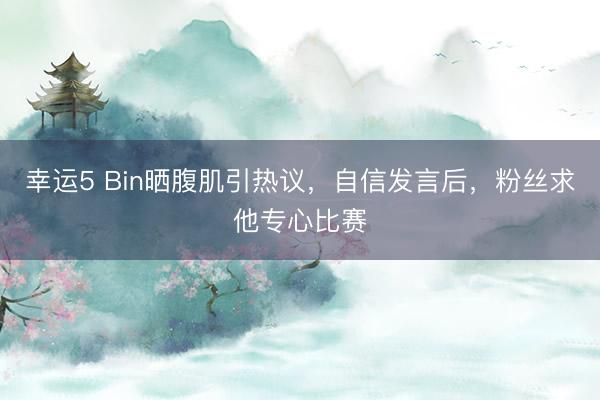 幸运5 Bin晒腹肌引热议，自信发言后，粉丝求他专心比赛