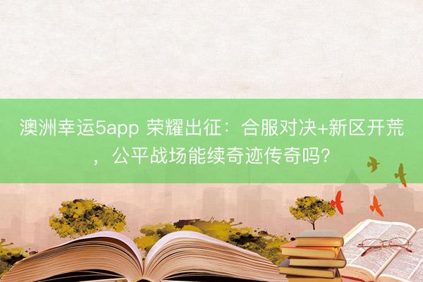 澳洲幸运5app 荣耀出征:合服对决+新区开荒,公平战场能续奇迹传奇吗?