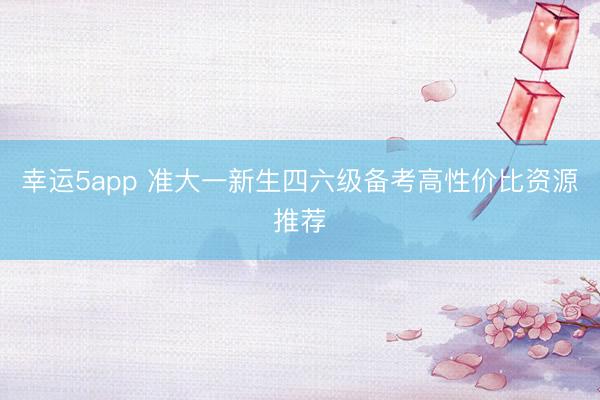 幸运5app 准大一新生四六级备考高性价比资源推荐