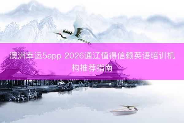澳洲幸运5app 2026通辽值得信赖英语培训机构推荐指南