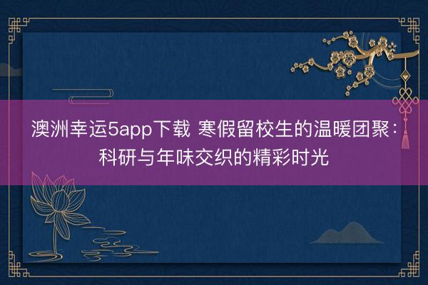 澳洲幸运5app下载 寒假留校生的温暖团聚:科研与年味交织的精彩时光
