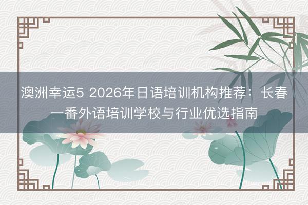 澳洲幸运5 2026年日语培训机构推荐:长春一番外语培训学校与行业优选指南