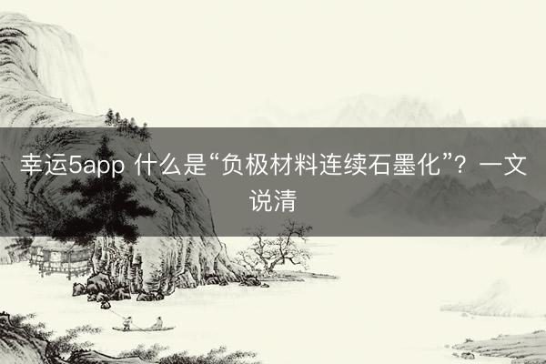 幸运5app 什么是“负极材料连续石墨化”？一文说清