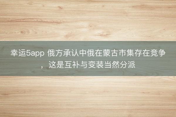 幸运5app 俄方承认中俄在蒙古市集存在竞争,这是互补与变装当然分派
