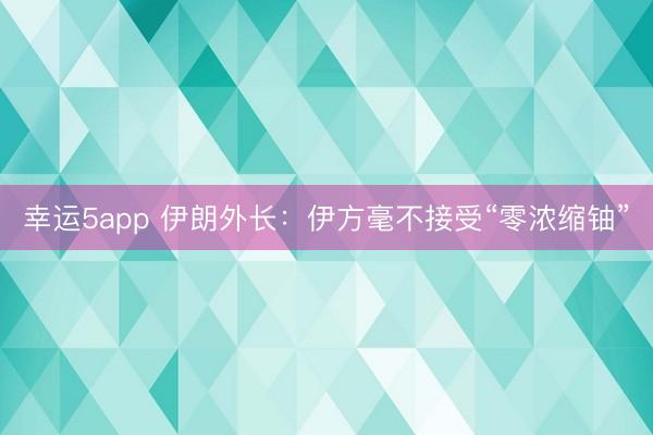 幸运5app 伊朗外长：伊方毫不接受“零浓缩铀”