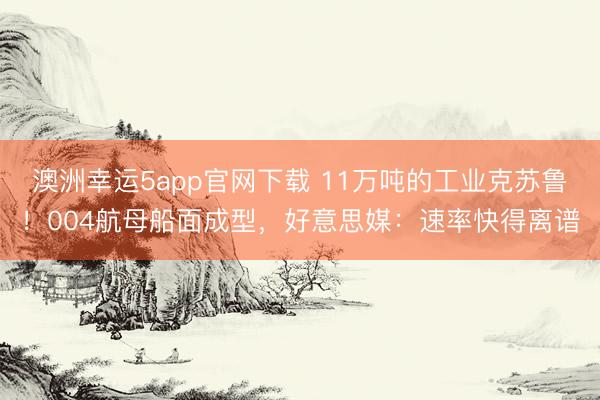 澳洲幸运5app官网下载 11万吨的工业克苏鲁!004航母船面成型,好意思媒:速率快得离谱
