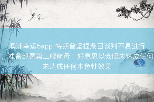 澳洲幸运5app 特朗普坚捏条目谈判不息进行！五角大楼，准备部署第二艘航母！好意思以会晤未达成任何本色性效果