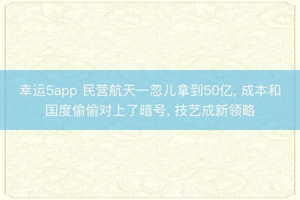 幸运5app 民营航天一忽儿拿到50亿， 成本和国度偷偷对上了暗号， 技艺成新领略