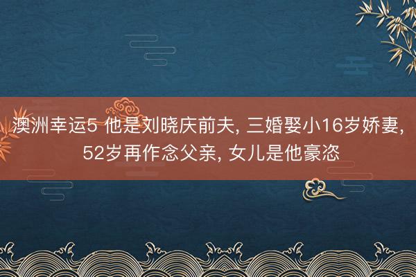 澳洲幸运5 他是刘晓庆前夫, 三婚娶小16岁娇妻, 52岁再作念父亲, 女儿是他豪恣