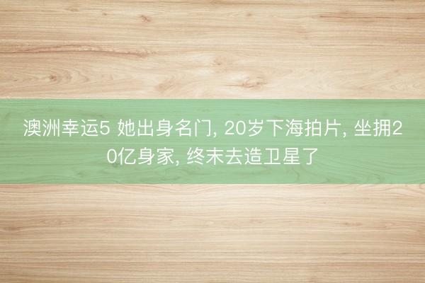 澳洲幸运5 她出身名门, 20岁下海拍片, 坐拥20亿身家, 终末去造卫星了
