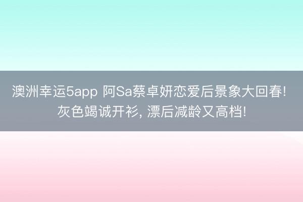 澳洲幸运5app 阿Sa蔡卓妍恋爱后景象大回春! 灰色竭诚开衫，<a href=