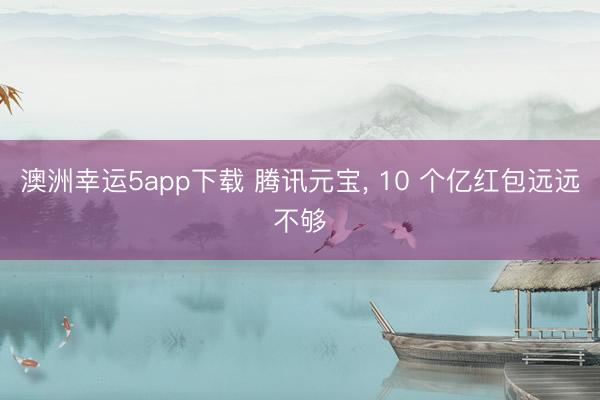 澳洲幸运5app下载 腾讯元宝, 10 个亿红包远远不够