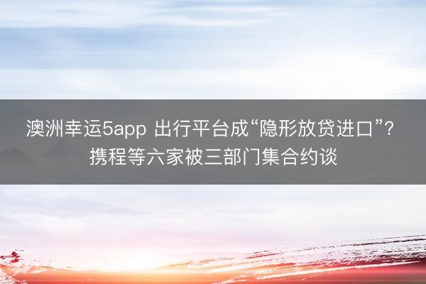 澳洲幸运5app 出行平台成“隐形放贷进口”? 携程等六家被三部门集合约谈