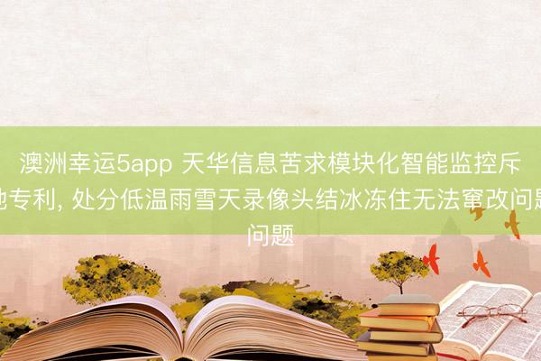澳洲幸运5app 天华信息苦求模块化智能监控斥地专利, 处分低温雨雪天录像头结冰冻住无法窜改问题