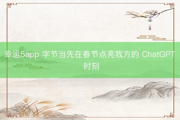 幸运5app 字节当先在春节点亮我方的 ChatGPT 时刻