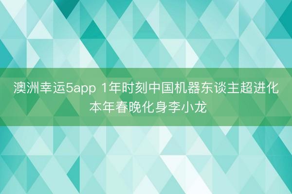 澳洲幸运5app 1年时刻中国机器东谈主超进化 本年春晚化身李小龙