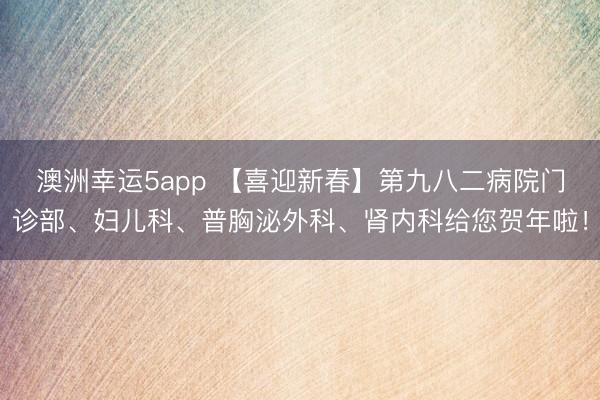 澳洲幸运5app 【喜迎新春】第九八二病院门诊部、妇儿科、普胸泌外科、肾内科给您贺年啦!