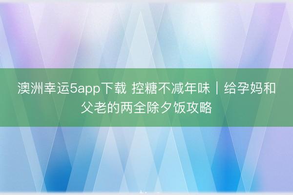 澳洲幸运5app下载 控糖不减年味|给孕妈和父老的两全除夕饭攻略