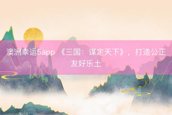 澳洲幸运5app 《三国:谋定天下》,打造公正友好乐土