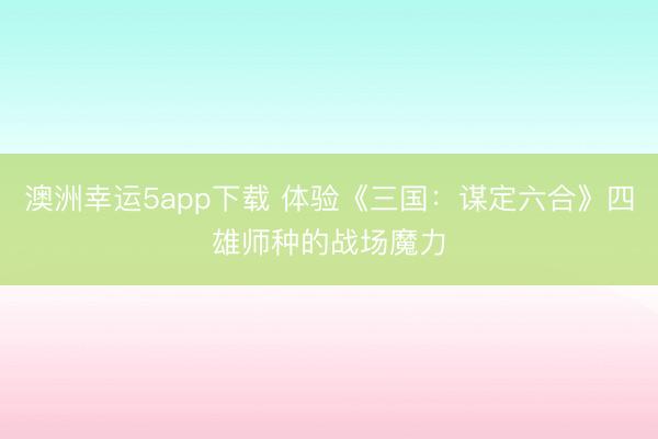 澳洲幸运5app下载 体验《三国:谋定六合》四雄师种的战场魔力