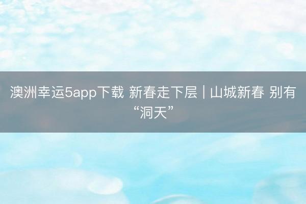 澳洲幸运5app下载 新春走下层 | 山城新春 别有“洞天”