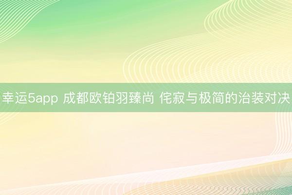 幸运5app 成都欧铂羽臻尚 侘寂与极简的治装对决