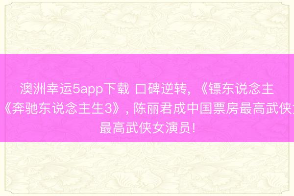澳洲幸运5app下载 口碑逆转, 《镖东说念主》直逼《奔驰东说念主生3》, 陈丽君成中国票房最高武侠女演员!