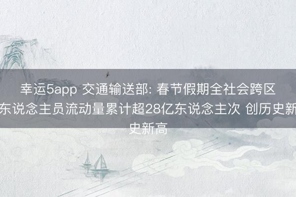 幸运5app 交通输送部: 春节假期全社会跨区域东说念主员流动量累计超28亿东说念主次 创历史新高