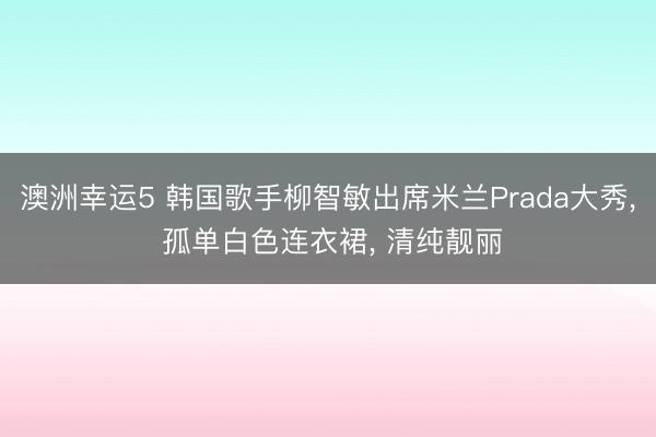澳洲幸运5 韩国歌手柳智敏出席米兰Prada大秀， 孤单白色连衣裙，<a href=