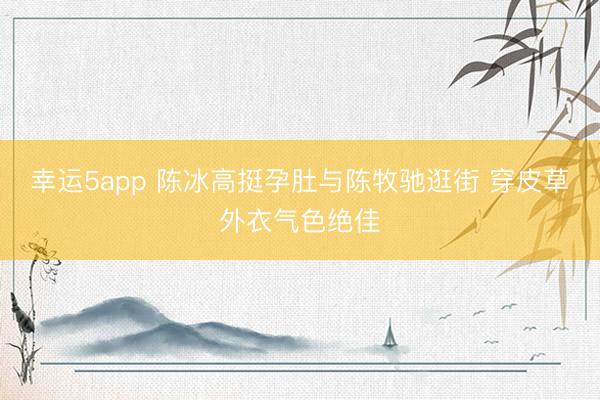 幸运5app 陈冰高挺孕肚与陈牧驰逛街 穿皮草外衣气色绝佳