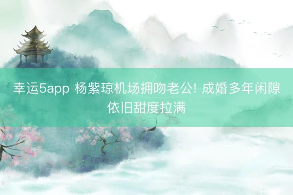 幸运5app 杨紫琼机场拥吻老公! 成婚多年闲隙依旧甜度拉满