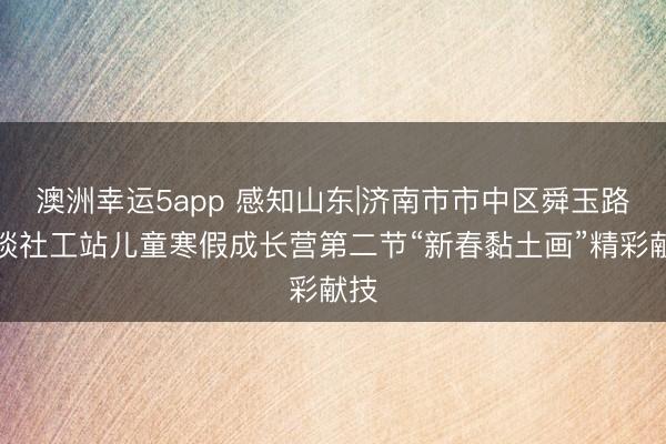 澳洲幸运5app 感知山东|济南市市中区舜玉路街谈社工站儿童寒假成长营第二节“新春黏土画”精彩献技