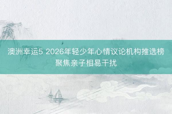澳洲幸运5 2026年轻少年心情议论机构推选榜聚焦亲子相易干扰