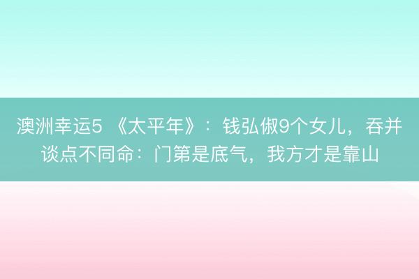 澳洲幸运5 《太平年》：钱弘俶9个女儿，吞并谈点不同命：门第是底气，我方才是靠山