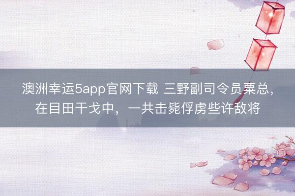 澳洲幸运5app官网下载 三野副司令员粟总，在目田干戈中，一共击毙俘虏些许敌将