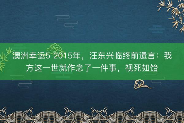 澳洲幸运5 2015年，汪东兴临终前遗言：我方这一世就作念了一件事，视死如饴