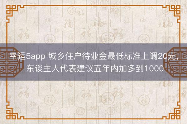 幸运5app 城乡住户待业金最低标准上调20元， 东谈主大代表建议五年内加多到1000