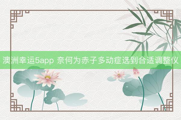 澳洲幸运5app 奈何为赤子多动症选到合适调整仪