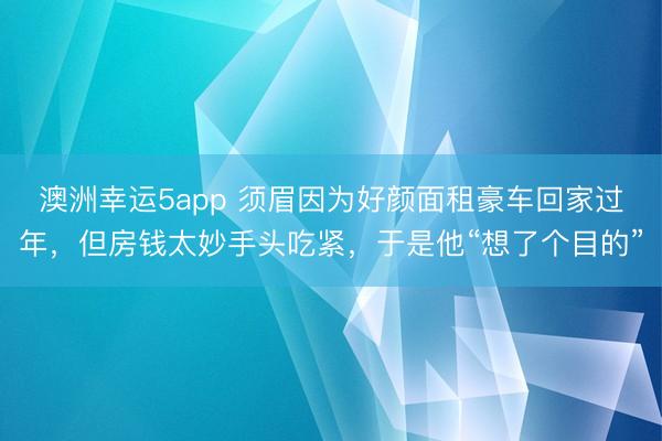 澳洲幸运5app 须眉因为好颜面租豪车回家过年,但房钱太妙手头吃紧,于是他“想了个目的”