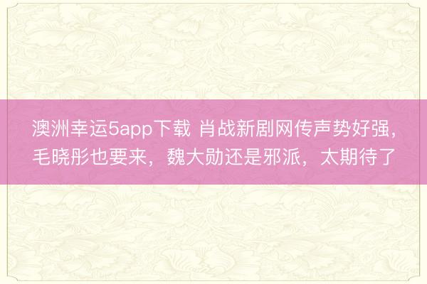 澳洲幸运5app下载 肖战新剧网传声势好强,毛晓彤也要来,魏大勋还是邪派,太期待了