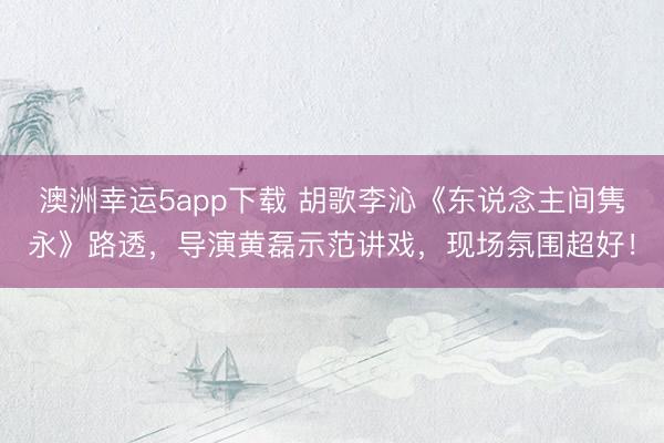澳洲幸运5app下载 胡歌李沁《东说念主间隽永》路透,导演黄磊示范讲戏,现场氛围超好!