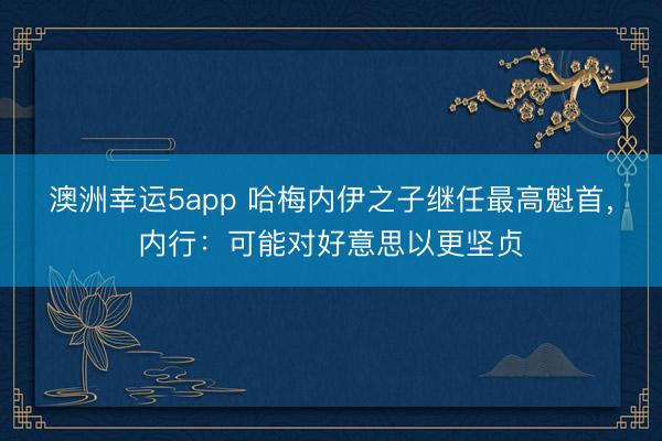 澳洲幸运5app 哈梅内伊之子继任最高魁首，内行：可能对好意思以更坚贞