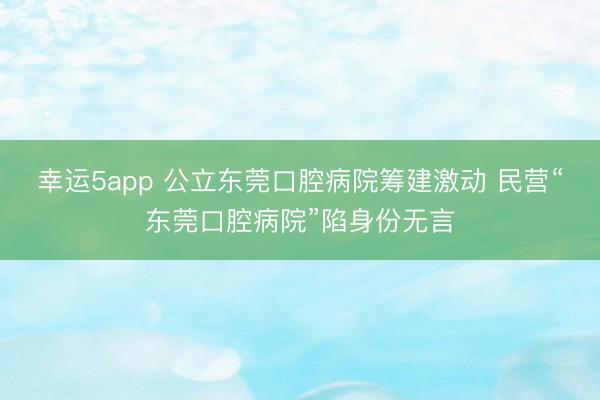 幸运5app 公立东莞口腔病院筹建激动 民营“东莞口腔病院”陷身份无言