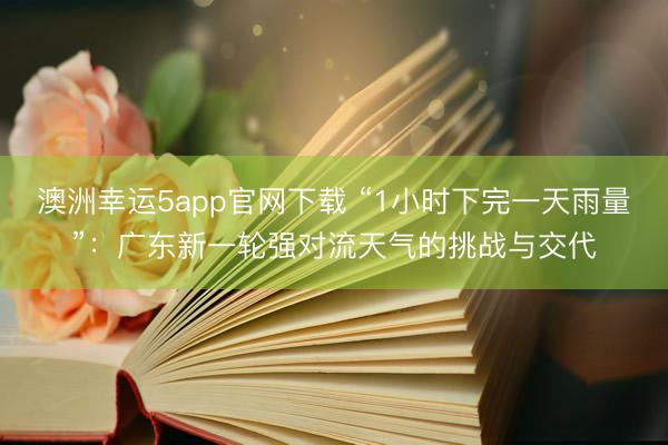 澳洲幸运5app官网下载 “1小时下完一天雨量”:广东新一轮强对流天气的挑战与交代