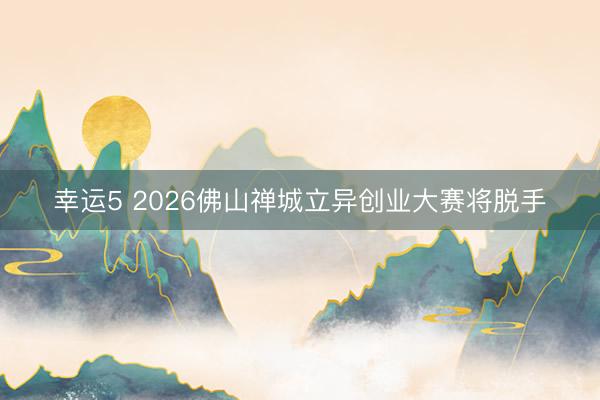 幸运5 2026佛山禅城立异创业大赛将脱手