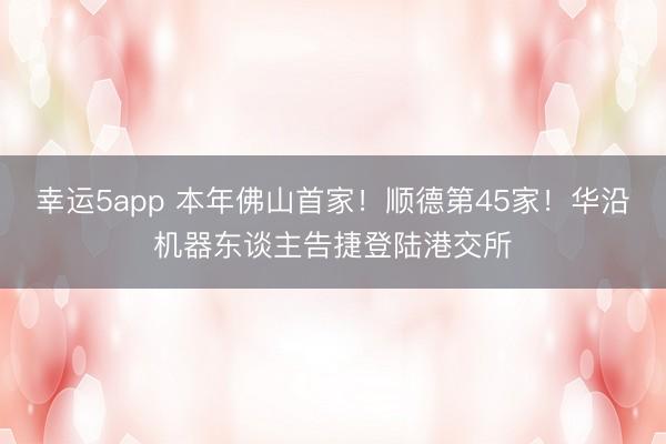 幸运5app 本年佛山首家!顺德第45家!华沿机器东谈主告捷登陆港交所