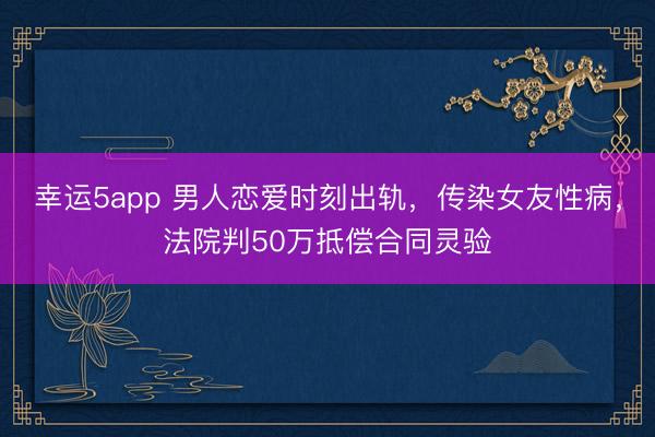 幸运5app 男人恋爱时刻出轨，传染女友性病，法院判50万抵偿合同灵验