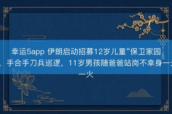 幸运5app 伊朗启动招募12岁儿童“保卫家园”,手合手刀兵巡逻,11岁男孩随爸爸站岗不幸身一火