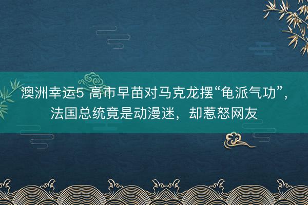 澳洲幸运5 高市早苗对马克龙摆“龟派气功”,法国总统竟是动漫迷,却惹怒网友
