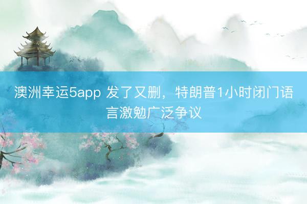 澳洲幸运5app 发了又删，特朗普1小时闭门语言激勉广泛争议